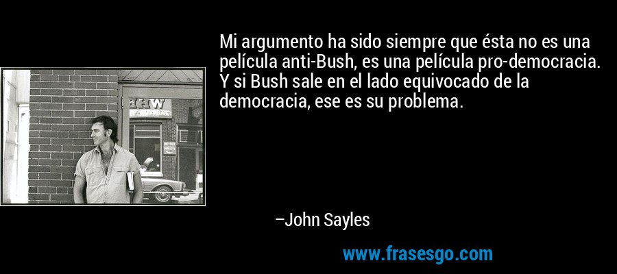Mi argumento ha sido siempre que ésta no es una película anti-Bush, es una película pro-democracia. Y si Bush sale en el lado equivocado de la democracia, ese es su problema. – John Sayles
