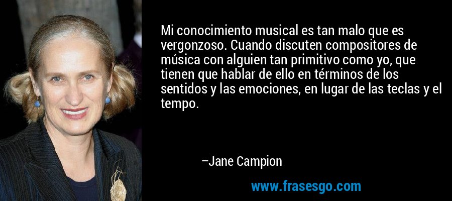 Mi conocimiento musical es tan malo que es vergonzoso. Cuando discuten compositores de música con alguien tan primitivo como yo, que tienen que hablar de ello en términos de los sentidos y las emociones, en lugar de las teclas y el tempo. – Jane Campion