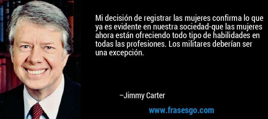 Mi decisión de registrar las mujeres confirma lo que ya es evidente en nuestra sociedad-que las mujeres ahora están ofreciendo todo tipo de habilidades en todas las profesiones. Los militares deberían ser una excepción. – Jimmy Carter