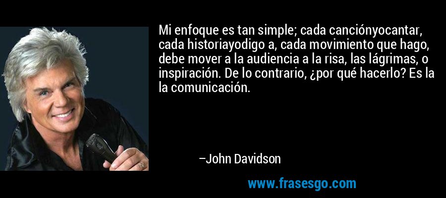 Mi enfoque es tan simple; cada canciónyocantar, cada historiayodigo a, cada movimiento que hago, debe mover a la audiencia a la risa, las lágrimas, o inspiración. De lo contrario, ¿por qué hacerlo? Es la la comunicación. – John Davidson