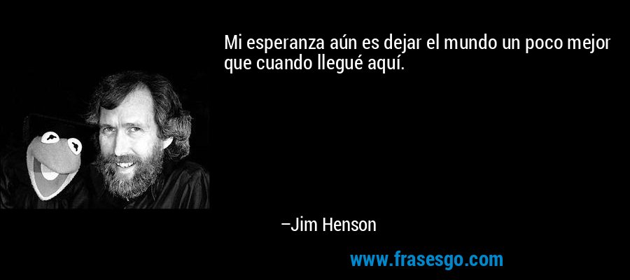 Mi esperanza aún es dejar el mundo un poco mejor que cuando llegué aquí. – Jim Henson