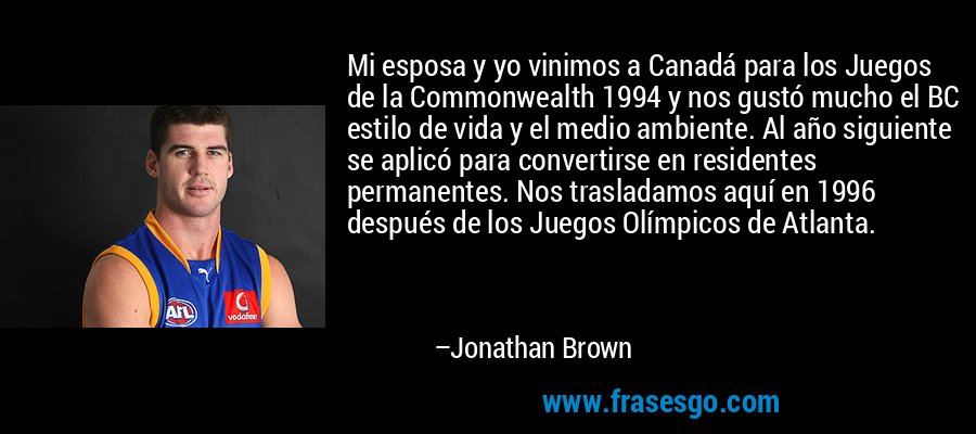 Mi esposa y yo vinimos a Canadá para los Juegos de la Commonwealth 1994 y nos gustó mucho el BC estilo de vida y el medio ambiente. Al año siguiente se aplicó para convertirse en residentes permanentes. Nos trasladamos aquí en 1996 después de los Juegos Olímpicos de Atlanta. – Jonathan Brown