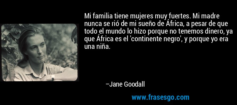 Mi familia tiene mujeres muy fuertes. Mi madre nunca se rió de mi sueño de África, a pesar de que todo el mundo lo hizo porque no tenemos dinero, ya que África es el 'continente negro', y porque yo era una niña. – Jane Goodall