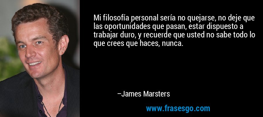 Mi filosofía personal sería no quejarse, no deje que las oportunidades que pasan, estar dispuesto a trabajar duro, y recuerde que usted no sabe todo lo que crees que haces, nunca. – James Marsters