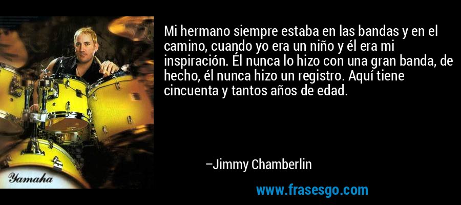 Mi hermano siempre estaba en las bandas y en el camino, cuando yo era un niño y él era mi inspiración. Él nunca lo hizo con una gran banda, de hecho, él nunca hizo un registro. Aquí tiene cincuenta y tantos años de edad. – Jimmy Chamberlin