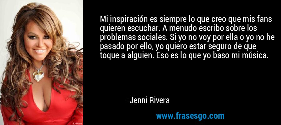 Mi inspiración es siempre lo que creo que mis fans quieren escuchar. A menudo escribo sobre los problemas sociales. Si yo no voy por ella o yo no he pasado por ello, yo quiero estar seguro de que toque a alguien. Eso es lo que yo baso mi música. – Jenni Rivera