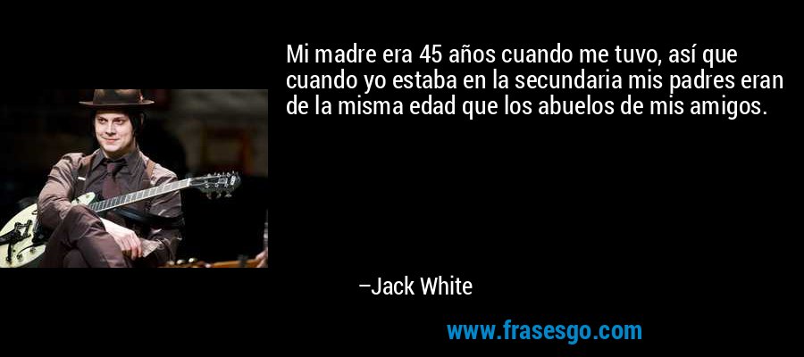 Mi madre era 45 años cuando me tuvo, así que cuando yo estaba en la secundaria mis padres eran de la misma edad que los abuelos de mis amigos. – Jack White