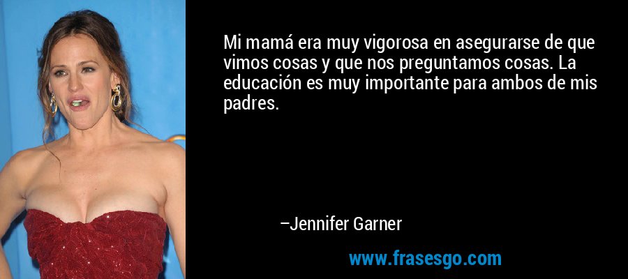 Mi mamá era muy vigorosa en asegurarse de que vimos cosas y que nos preguntamos cosas. La educación es muy importante para ambos de mis padres. – Jennifer Garner