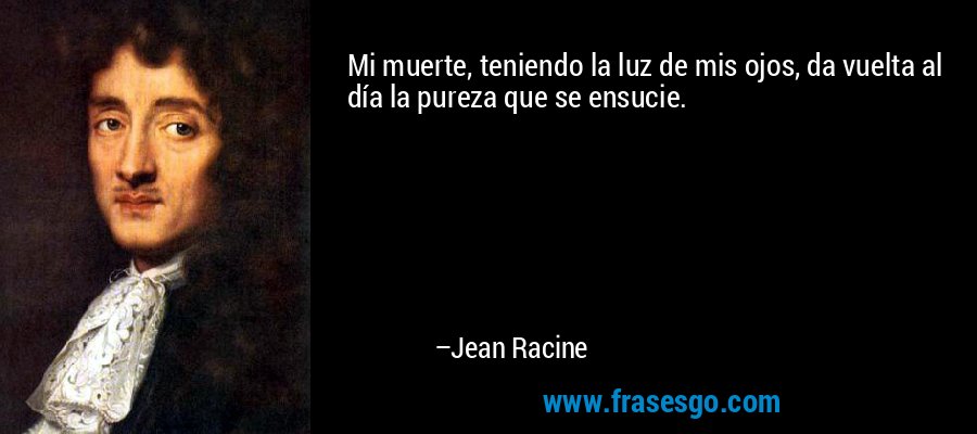 Mi muerte, teniendo la luz de mis ojos, da vuelta al día la pureza que se ensucie. – Jean Racine