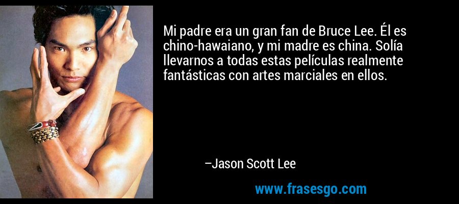 Mi padre era un gran fan de Bruce Lee. Él es chino-hawaiano, y mi madre es china. Solía ​​llevarnos a todas estas películas realmente fantásticas con artes marciales en ellos. – Jason Scott Lee
