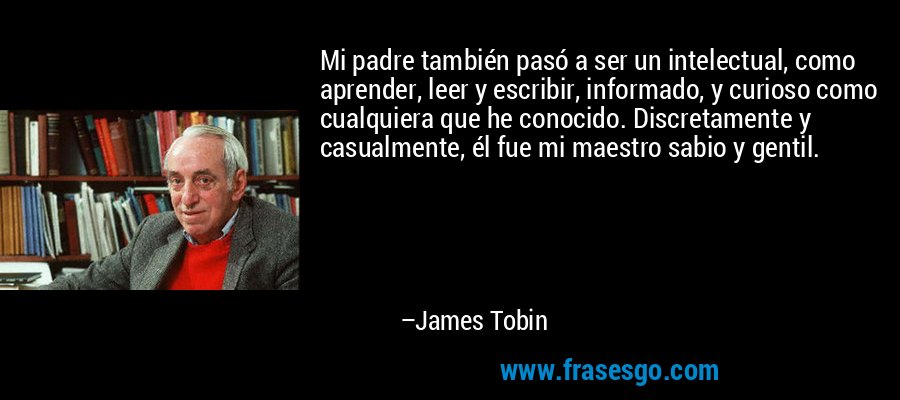 Mi padre también pasó a ser un intelectual, como aprender, leer y escribir, informado, y curioso como cualquiera que he conocido. Discretamente y casualmente, él fue mi maestro sabio y gentil. – James Tobin