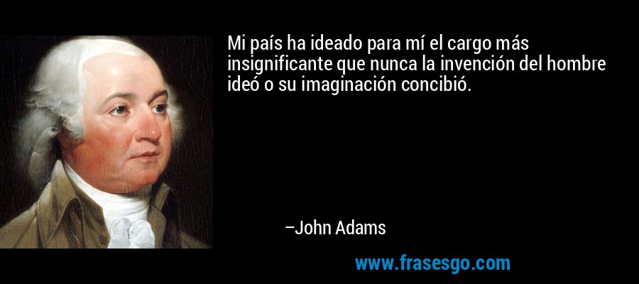 Mi país ha ideado para mí el cargo más insignificante que nunca la invención del hombre ideó o su imaginación concibió. – John Adams