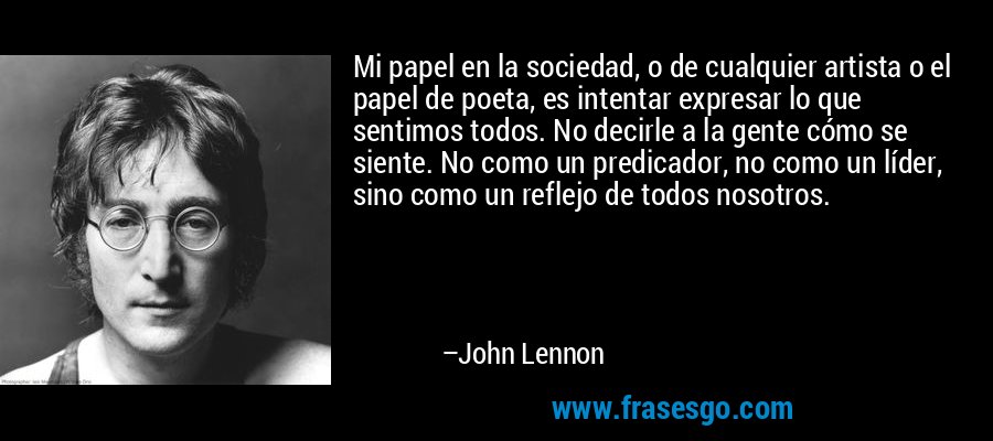 Mi papel en la sociedad, o de cualquier artista o el papel de poeta, es intentar expresar lo que sentimos todos. No decirle a la gente cómo se siente. No como un predicador, no como un líder, sino como un reflejo de todos nosotros. – John Lennon