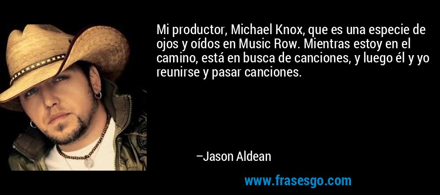Mi productor, Michael Knox, que es una especie de ojos y oídos en Music Row. Mientras estoy en el camino, está en busca de canciones, y luego él y yo reunirse y pasar canciones. – Jason Aldean