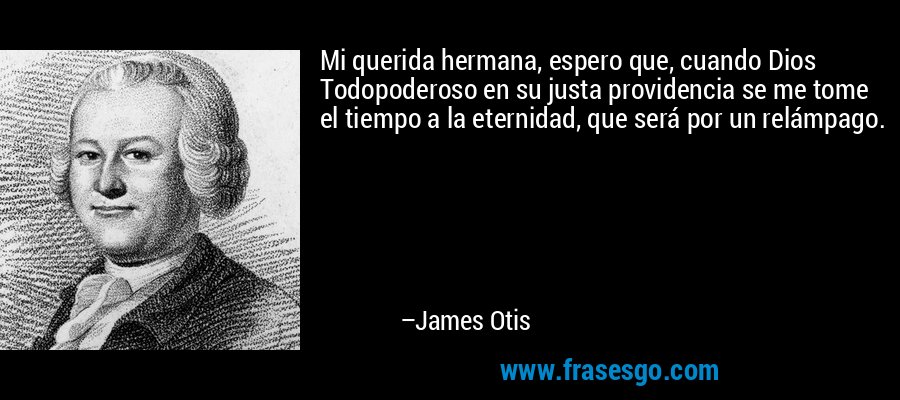 Mi querida hermana, espero que, cuando Dios Todopoderoso en su justa providencia se me tome el tiempo a la eternidad, que será por un relámpago. – James Otis