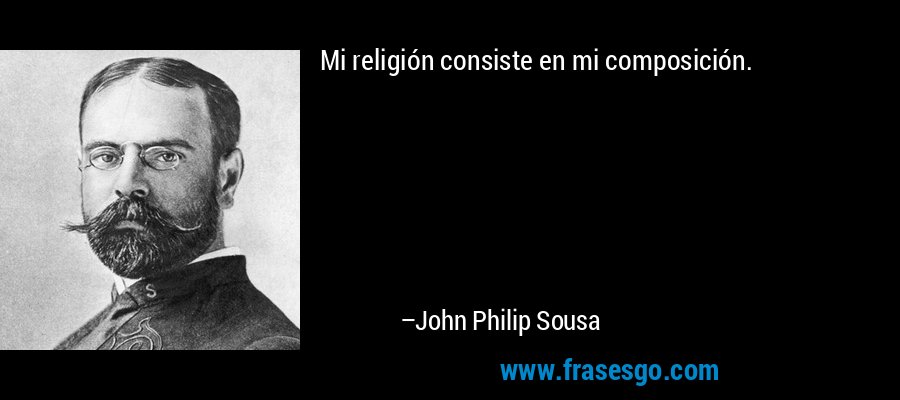 Mi religión consiste en mi composición. – John Philip Sousa