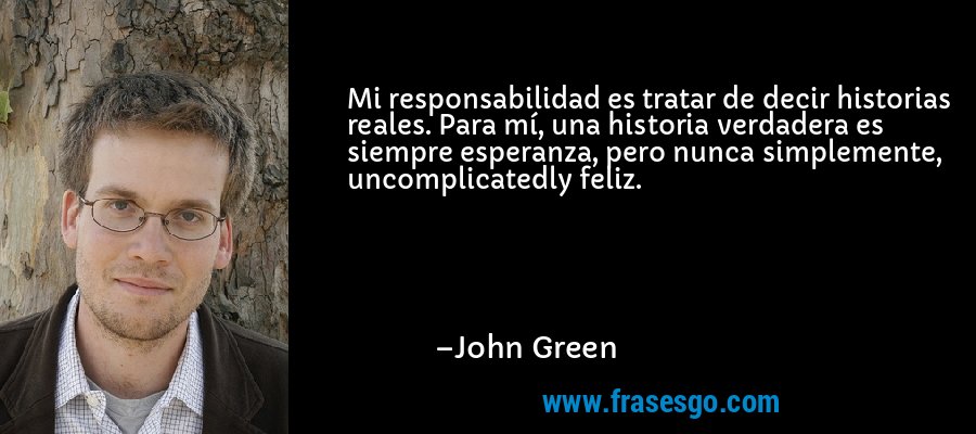 Mi responsabilidad es tratar de decir historias reales. Para mí, una historia verdadera es siempre esperanza, pero nunca simplemente, uncomplicatedly feliz. – John Green