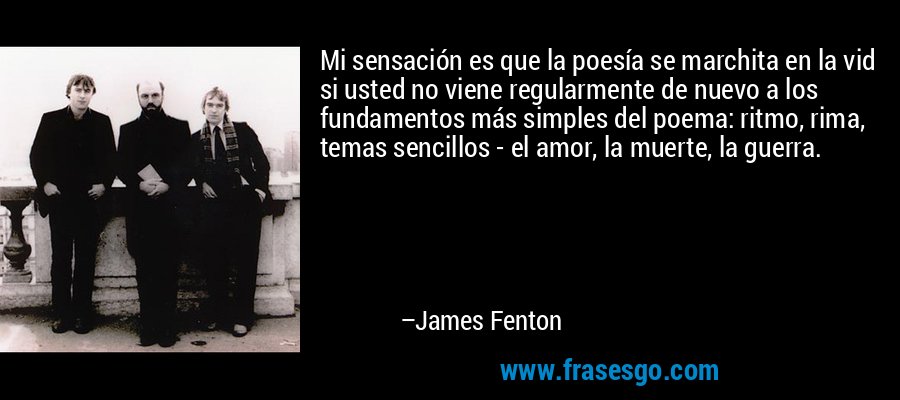 Mi sensación es que la poesía se marchita en la vid si usted no viene regularmente de nuevo a los fundamentos más simples del poema: ritmo, rima, temas sencillos - el amor, la muerte, la guerra. – James Fenton