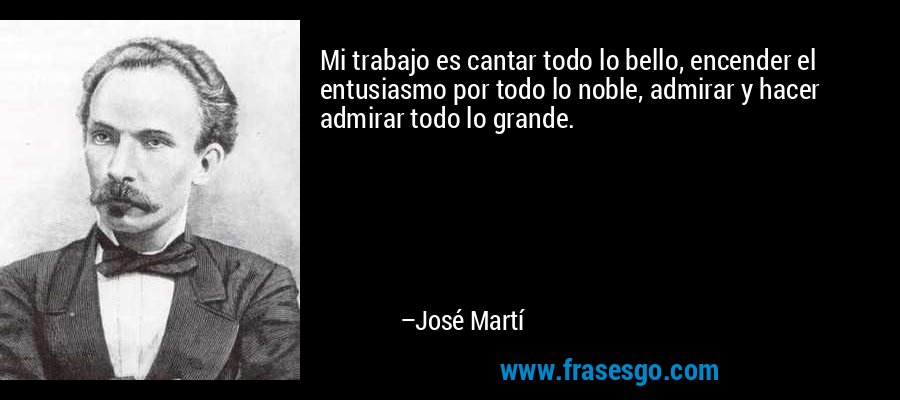 Mi trabajo es cantar todo lo bello, encender el entusiasmo por todo lo noble, admirar y hacer admirar todo lo grande. – José Martí