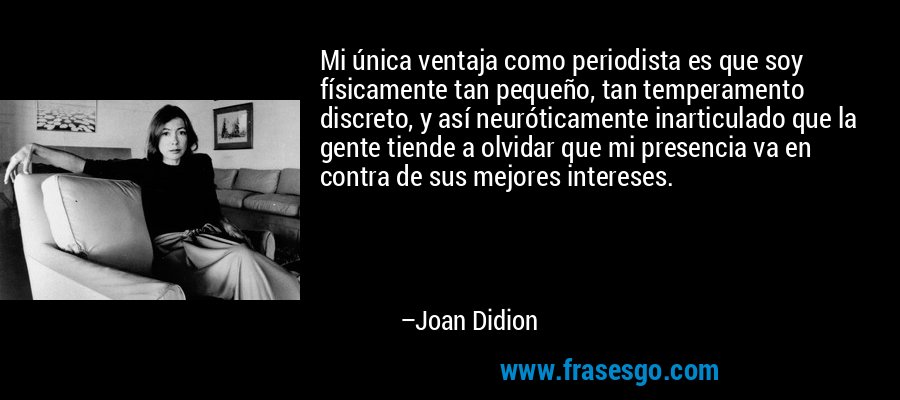 Mi única ventaja como periodista es que soy físicamente tan pequeño, tan temperamento discreto, y así neuróticamente inarticulado que la gente tiende a olvidar que mi presencia va en contra de sus mejores intereses. – Joan Didion