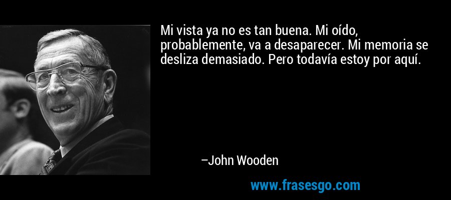 Mi vista ya no es tan buena. Mi oído, probablemente, va a desaparecer. Mi memoria se desliza demasiado. Pero todavía estoy por aquí. – John Wooden