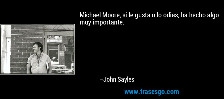 Michael Moore, si le gusta o lo odias, ha hecho algo muy importante. – John Sayles