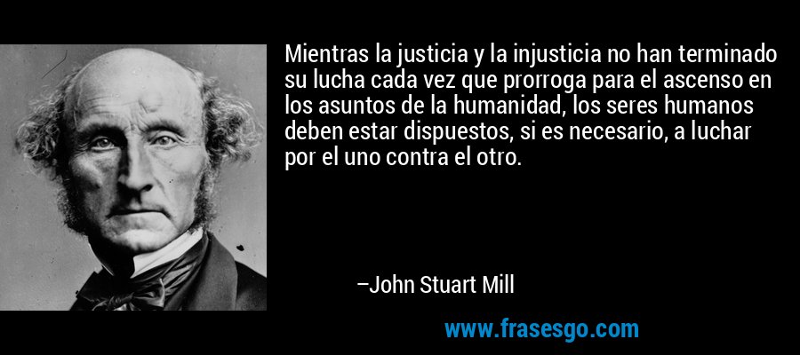 Mientras la justicia y la injusticia no han terminado su lucha cada vez que prorroga para el ascenso en los asuntos de la humanidad, los seres humanos deben estar dispuestos, si es necesario, a luchar por el uno contra el otro. – John Stuart Mill