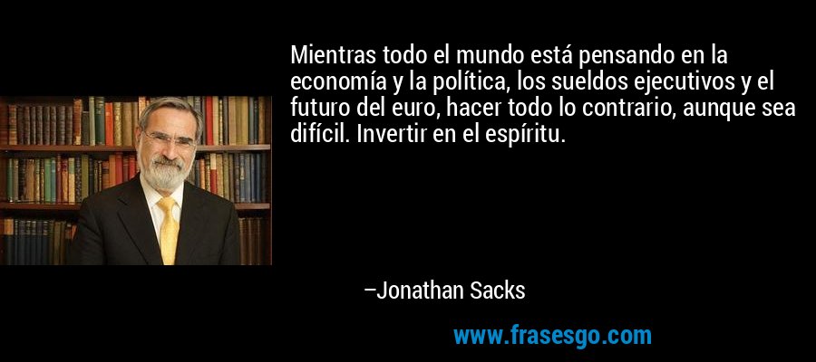 Mientras todo el mundo está pensando en la economía y la política, los sueldos ejecutivos y el futuro del euro, hacer todo lo contrario, aunque sea difícil. Invertir en el espíritu. – Jonathan Sacks