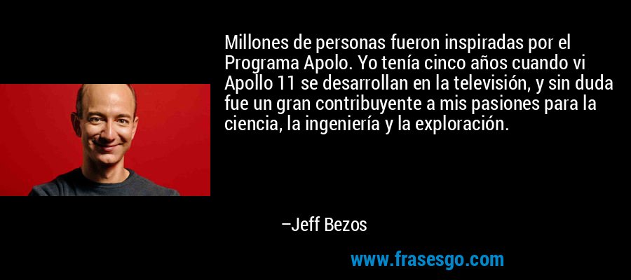 Millones de personas fueron inspiradas por el Programa Apolo. Yo tenía cinco años cuando vi Apollo 11 se desarrollan en la televisión, y sin duda fue un gran contribuyente a mis pasiones para la ciencia, la ingeniería y la exploración. – Jeff Bezos