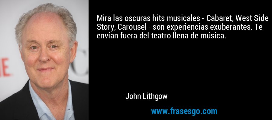 Mira las oscuras hits musicales - Cabaret, West Side Story, Carousel - son experiencias exuberantes. Te envían fuera del teatro llena de música. – John Lithgow