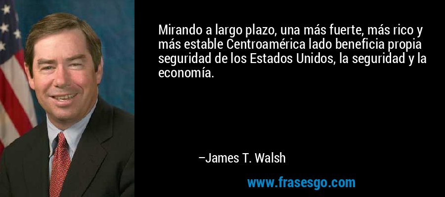 Mirando a largo plazo, una más fuerte, más rico y más estable Centroamérica lado beneficia propia seguridad de los Estados Unidos, la seguridad y la economía. – James T. Walsh
