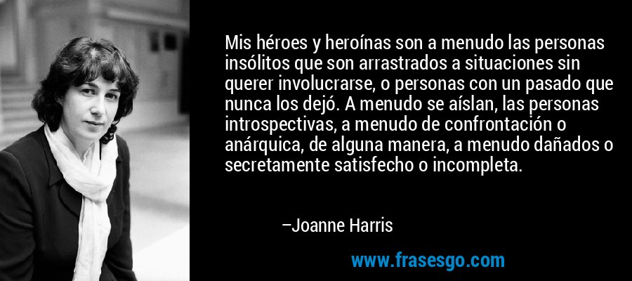 Mis héroes y heroínas son a menudo las personas insólitos que son arrastrados a situaciones sin querer involucrarse, o personas con un pasado que nunca los dejó. A menudo se aíslan, las personas introspectivas, a menudo de confrontación o anárquica, de alguna manera, a menudo dañados o secretamente satisfecho o incompleta. – Joanne Harris