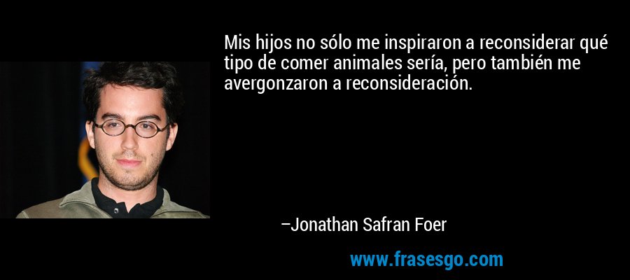 Mis hijos no sólo me inspiraron a reconsiderar qué tipo de comer animales sería, pero también me avergonzaron a reconsideración. – Jonathan Safran Foer