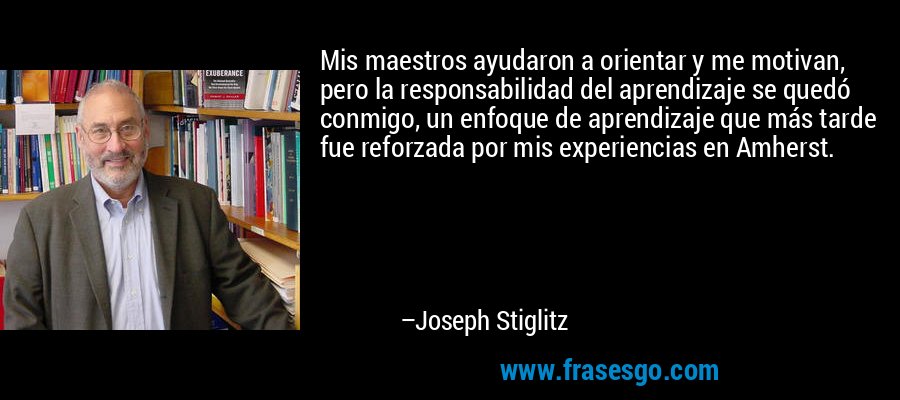 Mis maestros ayudaron a orientar y me motivan, pero la responsabilidad del aprendizaje se quedó conmigo, un enfoque de aprendizaje que más tarde fue reforzada por mis experiencias en Amherst. – Joseph Stiglitz