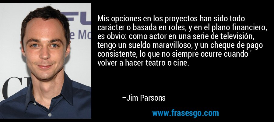 Mis opciones en los proyectos han sido todo carácter o basada en roles, y en el plano financiero, es obvio: como actor en una serie de televisión, tengo un sueldo maravilloso, y un cheque de pago consistente, lo que no siempre ocurre cuando ' volver a hacer teatro o cine. – Jim Parsons