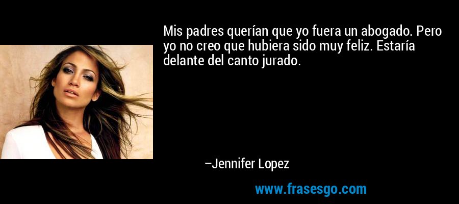 Mis padres querían que yo fuera un abogado. Pero yo no creo que hubiera sido muy feliz. Estaría delante del canto jurado. – Jennifer Lopez
