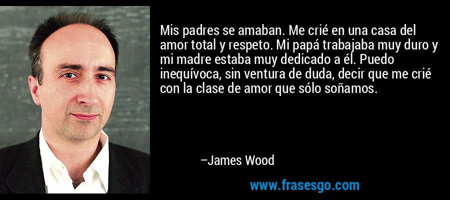 Mis padres se amaban. Me crié en una casa del amor total y respeto. Mi papá trabajaba muy duro y mi madre estaba muy dedicado a él. Puedo inequívoca, sin ventura de duda, decir que me crié con la clase de amor que sólo soñamos. – James Wood