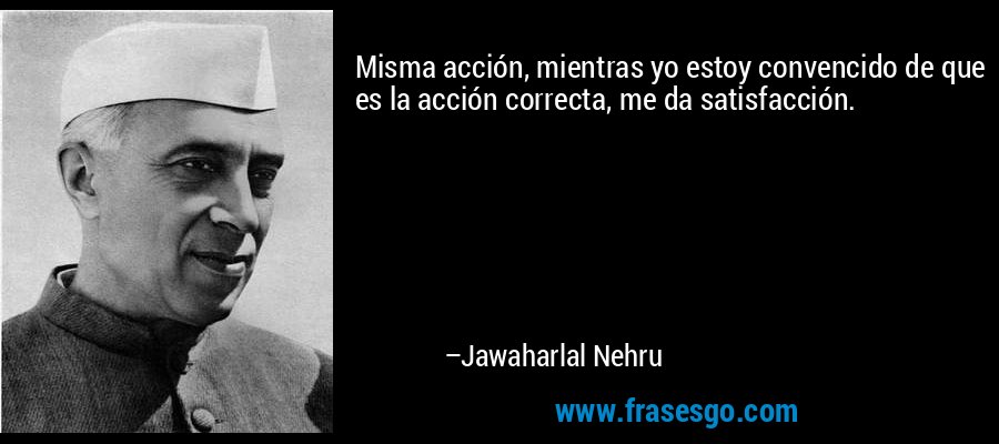 Misma acción, mientras yo estoy convencido de que es la acción correcta, me da satisfacción. – Jawaharlal Nehru