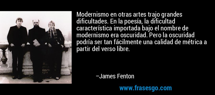Modernismo en otras artes trajo grandes dificultades. En la poesía, la dificultad característica importada bajo el nombre de modernismo era oscuridad. Pero la oscuridad podría ser tan fácilmente una calidad de métrica a partir del verso libre. – James Fenton