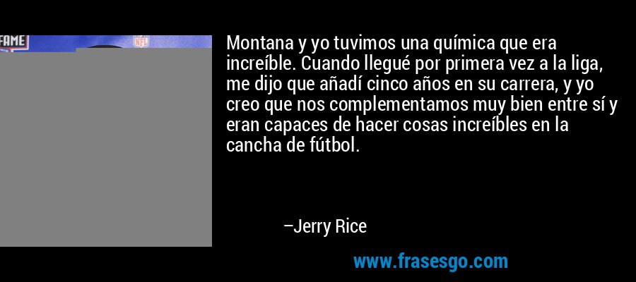 Montana y yo tuvimos una química que era increíble. Cuando llegué por primera vez a la liga, me dijo que añadí cinco años en su carrera, y yo creo que nos complementamos muy bien entre sí y eran capaces de hacer cosas increíbles en la cancha de fútbol. – Jerry Rice
