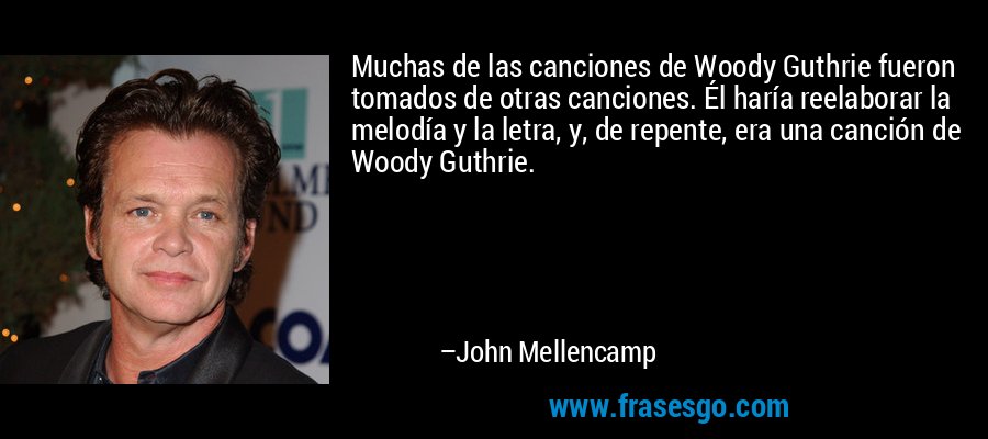 Muchas de las canciones de Woody Guthrie fueron tomados de otras canciones. Él haría reelaborar la melodía y la letra, y, de repente, era una canción de Woody Guthrie. – John Mellencamp