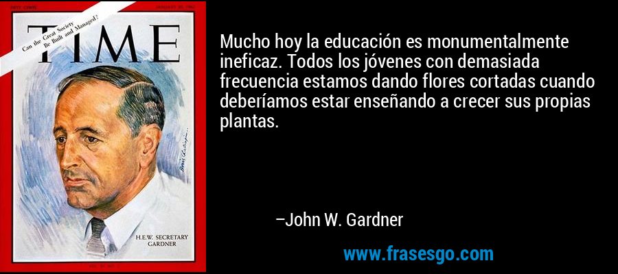 Mucho hoy la educación es monumentalmente ineficaz. Todos los jóvenes con demasiada frecuencia estamos dando flores cortadas cuando deberíamos estar enseñando a crecer sus propias plantas. – John W. Gardner