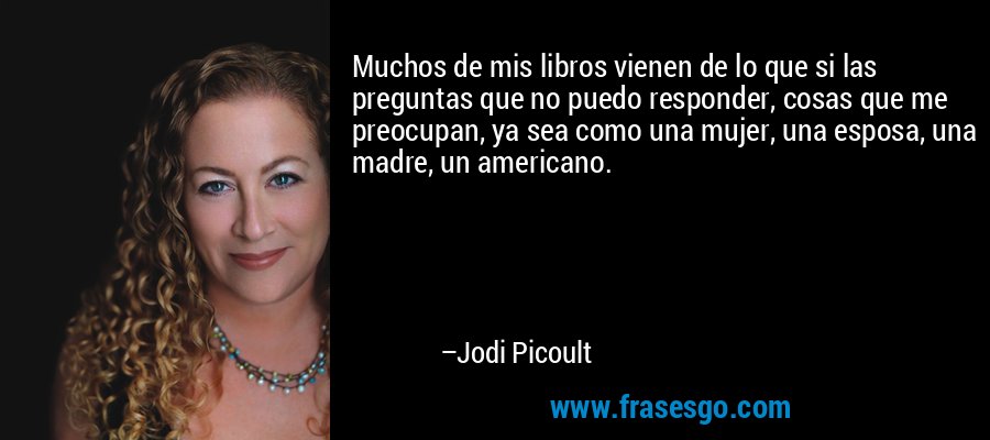 Muchos de mis libros vienen de lo que si las preguntas que no puedo responder, cosas que me preocupan, ya sea como una mujer, una esposa, una madre, un americano. – Jodi Picoult