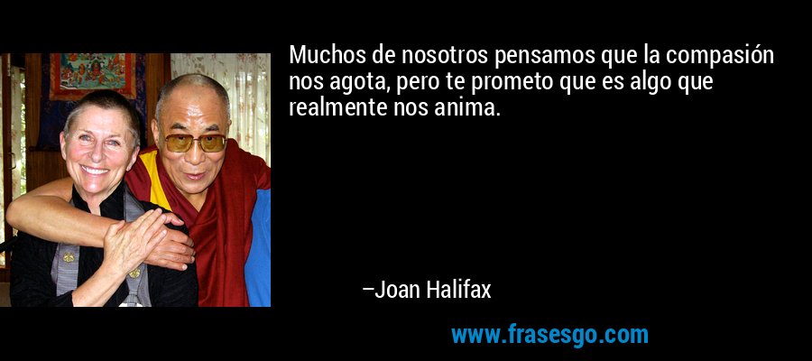 Muchos de nosotros pensamos que la compasión nos agota, pero te prometo que es algo que realmente nos anima. – Joan Halifax