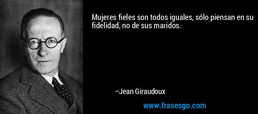 Mujeres fieles son todos iguales, sólo piensan en su fidelidad, no de sus maridos. – Jean Giraudoux