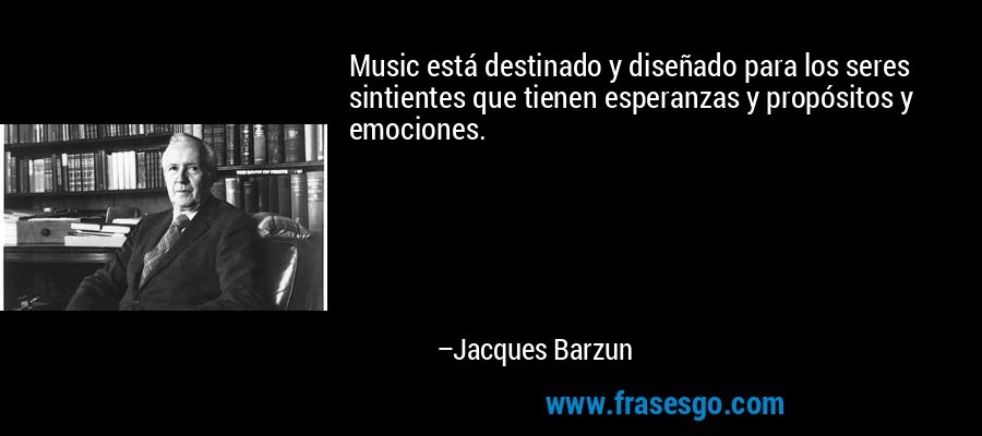 Music está destinado y diseñado para los seres sintientes que tienen esperanzas y propósitos y emociones. – Jacques Barzun