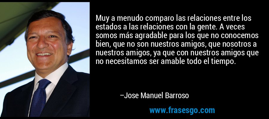 Muy a menudo comparo las relaciones entre los estados a las relaciones con la gente. A veces somos más agradable para los que no conocemos bien, que no son nuestros amigos, que nosotros a nuestros amigos, ya que con nuestros amigos que no necesitamos ser amable todo el tiempo. – Jose Manuel Barroso