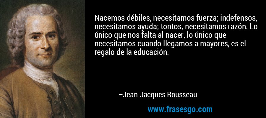 Nacemos débiles, necesitamos fuerza; indefensos, necesitamos ayuda; tontos, necesitamos razón. Lo único que nos falta al nacer, lo único que necesitamos cuando llegamos a mayores, es el regalo de la educación. – Jean-Jacques Rousseau