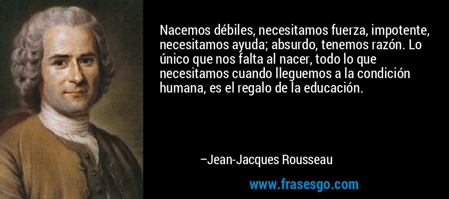 Nacemos débiles, necesitamos fuerza, impotente, necesitamos ayuda; absurdo, tenemos razón. Lo único que nos falta al nacer, todo lo que necesitamos cuando lleguemos a la condición humana, es el regalo de la educación. – Jean-Jacques Rousseau