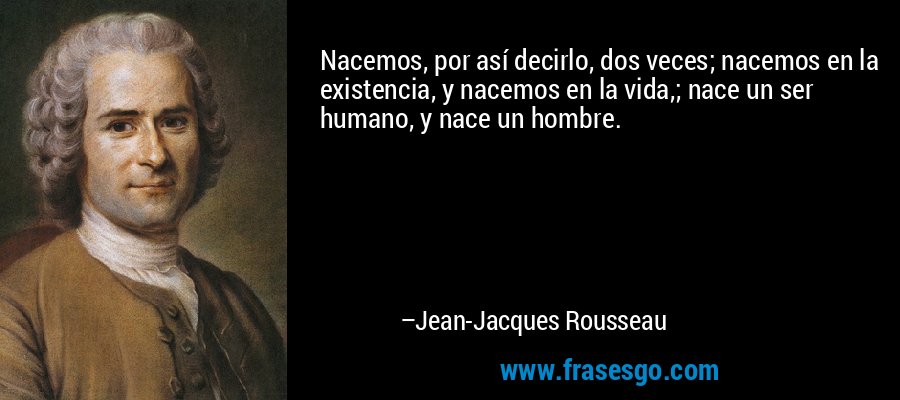 Nacemos, por así decirlo, dos veces; nacemos en la existencia, y nacemos en la vida,; nace un ser humano, y nace un hombre. – Jean-Jacques Rousseau